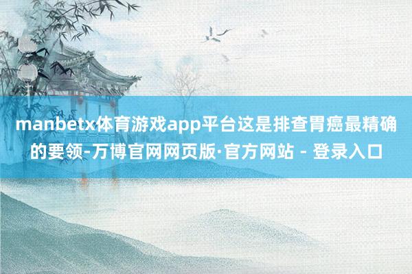 manbetx体育游戏app平台这是排查胃癌最精确的要领-万博官网网页版·官方网站 - 登录入口