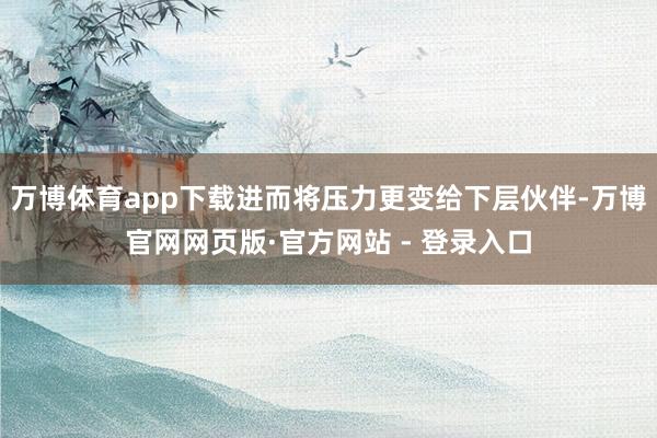 万博体育app下载进而将压力更变给下层伙伴-万博官网网页版·官方网站 - 登录入口