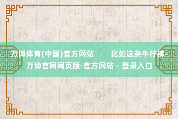 万博体育(中国)官方网站        比如这条牛仔裤-万博官网网页版·官方网站 - 登录入口