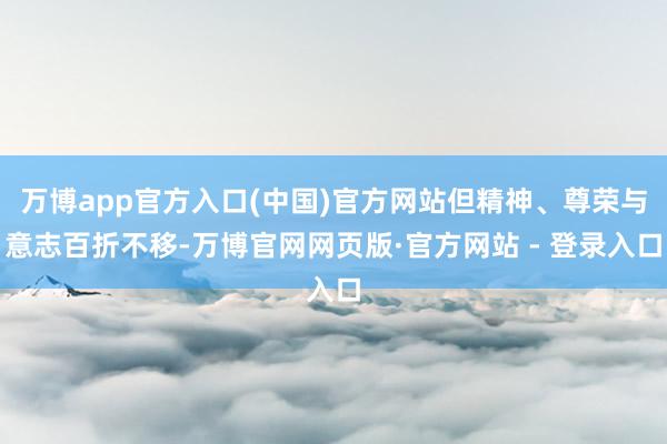 万博app官方入口(中国)官方网站但精神、尊荣与意志百折不移-万博官网网页版·官方网站 - 登录入口