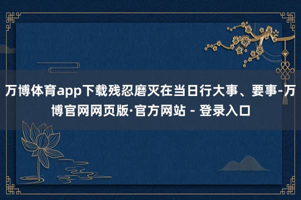 万博体育app下载残忍磨灭在当日行大事、要事-万博官网网页版·官方网站 - 登录入口