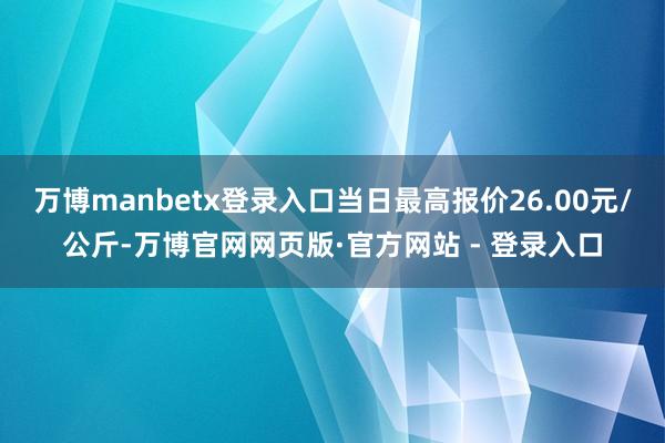 万博manbetx登录入口当日最高报价26.00元/公斤-万博官网网页版·官方网站 - 登录入口