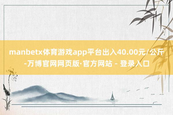 manbetx体育游戏app平台出入40.00元/公斤-万博官网网页版·官方网站 - 登录入口