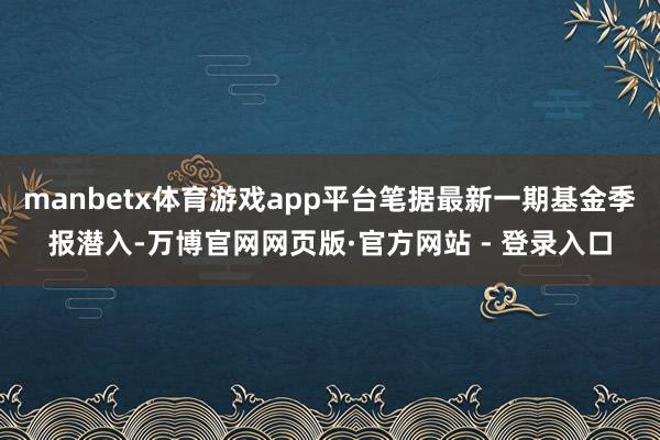 manbetx体育游戏app平台笔据最新一期基金季报潜入-万博官网网页版·官方网站 - 登录入口