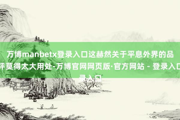 万博manbetx登录入口这赫然关于平息外界的品评莫得太大用处-万博官网网页版·官方网站 - 登录入口