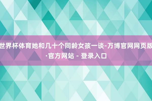 世界杯体育她和几十个同龄女孩一谈-万博官网网页版·官方网站 - 登录入口