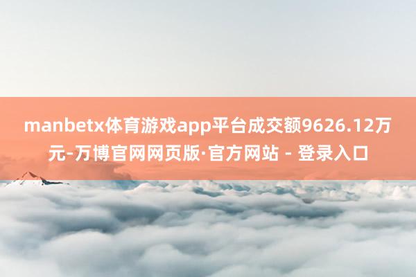 manbetx体育游戏app平台成交额9626.12万元-万博官网网页版·官方网站 - 登录入口