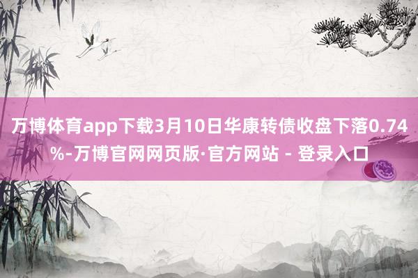 万博体育app下载3月10日华康转债收盘下落0.74%-万博官网网页版·官方网站 - 登录入口