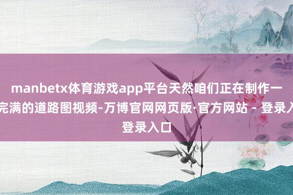manbetx体育游戏app平台天然咱们正在制作一个完满的道路图视频-万博官网网页版·官方网站 - 登录入口