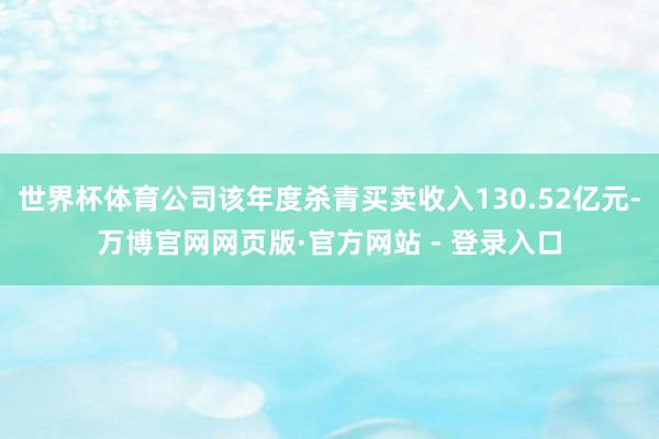 世界杯体育公司该年度杀青买卖收入130.52亿元-万博官网网页版·官方网站 - 登录入口