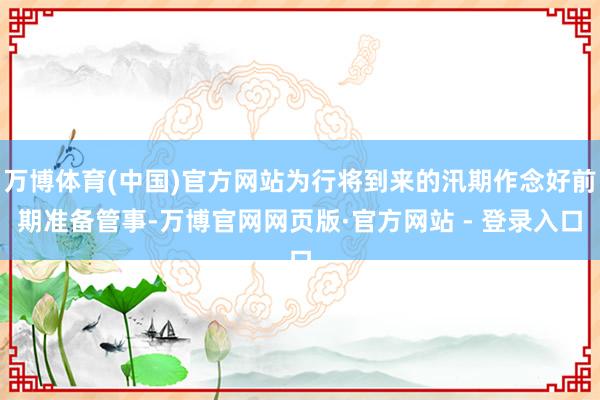 万博体育(中国)官方网站为行将到来的汛期作念好前期准备管事-万博官网网页版·官方网站 - 登录入口