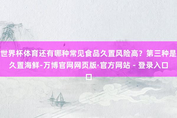 世界杯体育还有哪种常见食品久置风险高?第三种是久置海鲜-万博官网网页版·官方网站 - 登录入口
