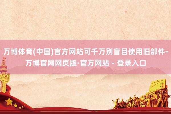 万博体育(中国)官方网站可千万别盲目使用旧部件-万博官网网页版·官方网站 - 登录入口