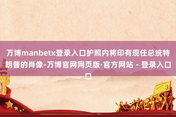 万博manbetx登录入口护照内将印有现任总统特朗普的肖像-万博官网网页版·官方网站 - 登录入口
