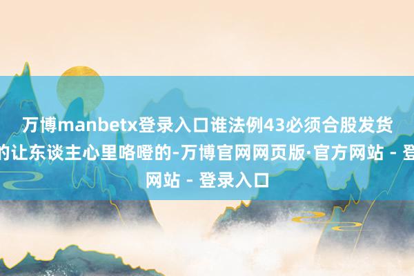万博manbetx登录入口谁法例43必须合股发货？”真的让东谈主心里咯噔的-万博官网网页版·官方网站 - 登录入口