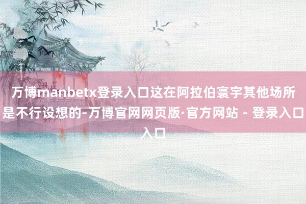 万博manbetx登录入口这在阿拉伯寰宇其他场所是不行设想的-万博官网网页版·官方网站 - 登录入口