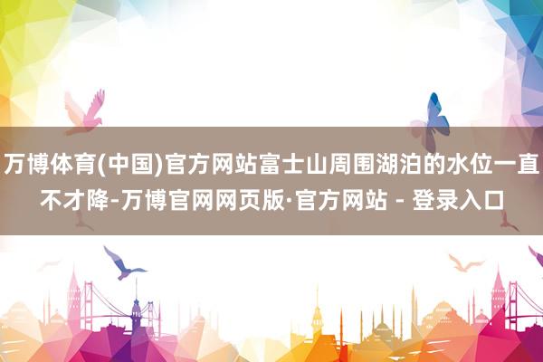 万博体育(中国)官方网站富士山周围湖泊的水位一直不才降-万博官网网页版·官方网站 - 登录入口