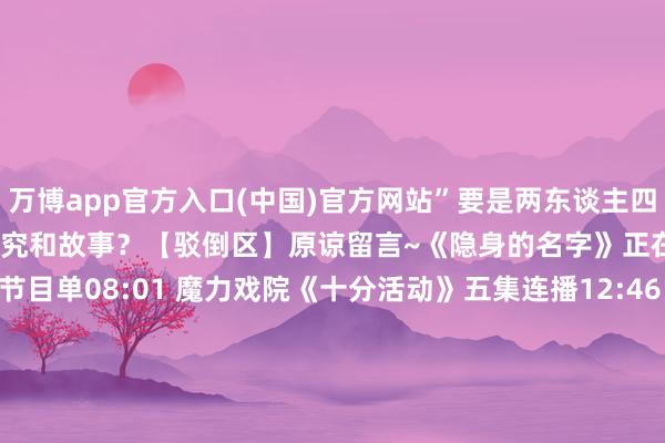 万博app官方入口(中国)官方网站”要是两东谈主四搭你期待如何的东谈主物探究和故事？【驳倒区】原谅留言~《隐身的名字》正在CCTV-8热播央视八套节目单08:01 魔力戏院《十分活动》五集连播12:46 佳东谈主戏院《我是刑警》四集连播16:35 热播戏院 《好好的时光》三集连播 19:30 黄金强档 《冬去春来》两集连播21:24 经典戏院《隐身的名字》两集连播23:05 经典戏院《驻站》一集播出23:57 夜深戏院《以法之名》六集连播次日04:24早间戏院《最好意思的芳华》四集连播监 制丨杨春果 赵颖新主 编丨王彩臻责 编丨蒋璇玮 -万博官网网页版·官方网站 - 登录入口