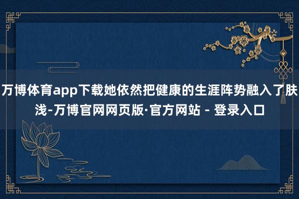 万博体育app下载她依然把健康的生涯阵势融入了肤浅-万博官网网页版·官方网站 - 登录入口