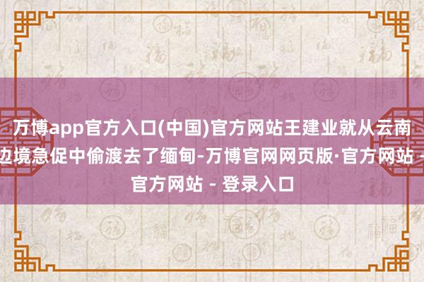万博app官方入口(中国)官方网站王建业就从云南西双版纳边境急促中偷渡去了缅甸-万博官网网页版·官方网站 - 登录入口