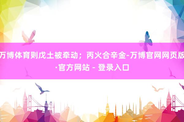 万博体育则戊土被牵动;丙火合辛金-万博官网网页版·官方网站 - 登录入口