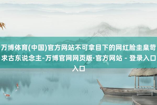 万博体育(中国)官方网站不可拿目下的网红脸圭臬苛求古东说念主-万博官网网页版·官方网站 - 登录入口