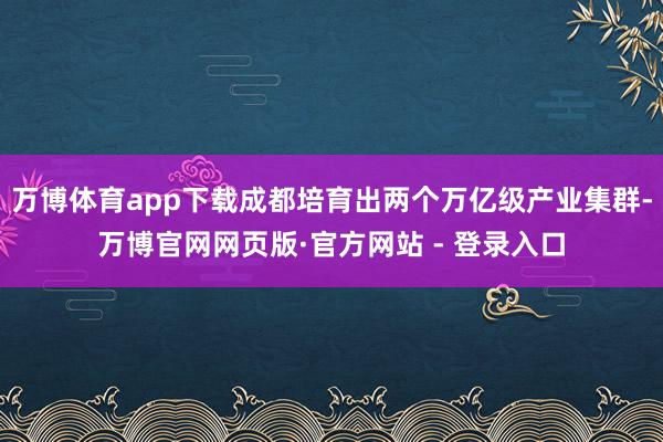 万博体育app下载成都培育出两个万亿级产业集群-万博官网网页版·官方网站 - 登录入口