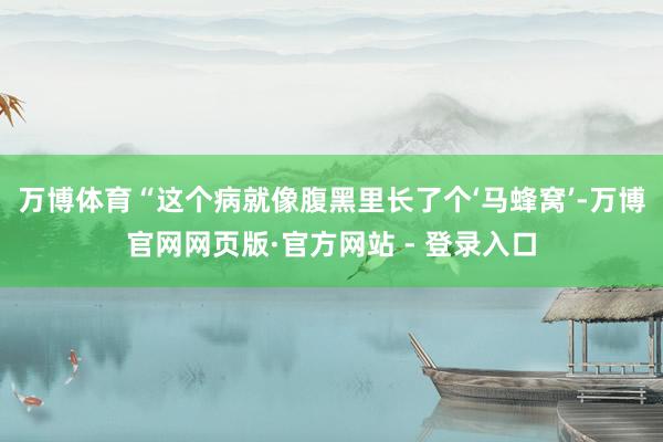 万博体育“这个病就像腹黑里长了个‘马蜂窝’-万博官网网页版·官方网站 - 登录入口
