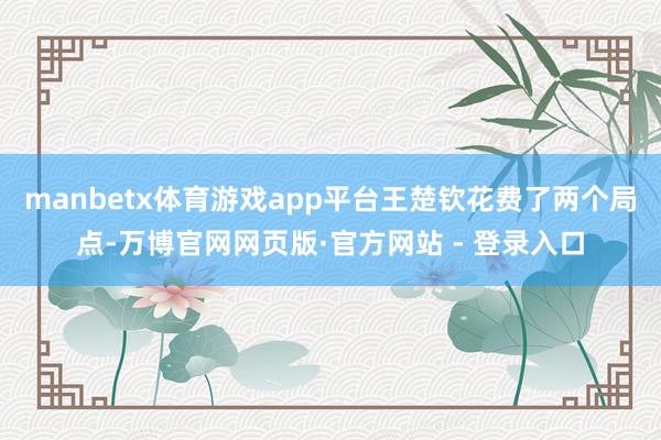 manbetx体育游戏app平台王楚钦花费了两个局点-万博官网网页版·官方网站 - 登录入口