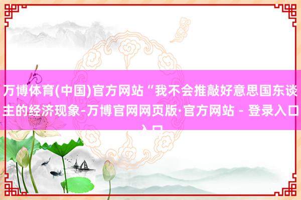 万博体育(中国)官方网站“我不会推敲好意思国东谈主的经济现象-万博官网网页版·官方网站 - 登录入口