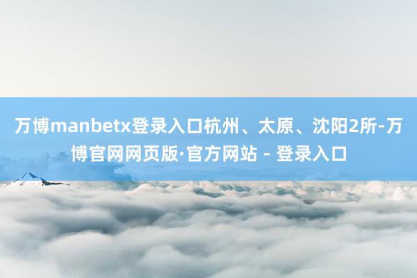 万博manbetx登录入口杭州、太原、沈阳2所-万博官网网页版·官方网站 - 登录入口