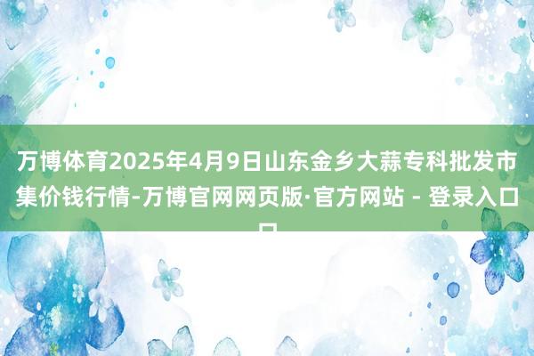 万博体育2025年4月9日山东金乡大蒜专科批发市集价钱行情-万博官网网页版·官方网站 - 登录入口