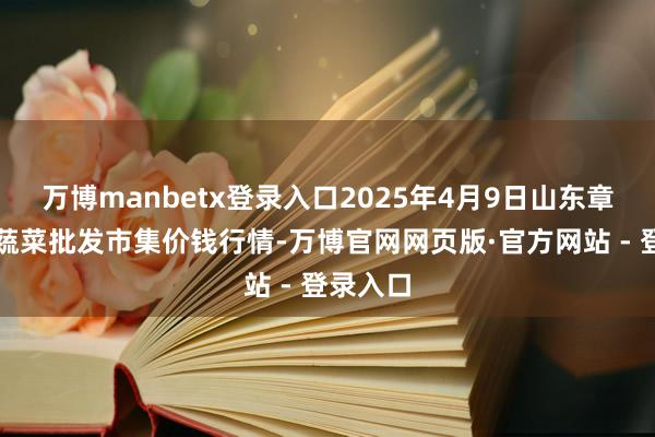万博manbetx登录入口2025年4月9日山东章丘刁镇蔬菜批发市集价钱行情-万博官网网页版·官方网站 - 登录入口