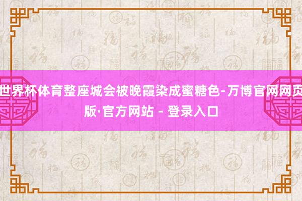 世界杯体育整座城会被晚霞染成蜜糖色-万博官网网页版·官方网站 - 登录入口