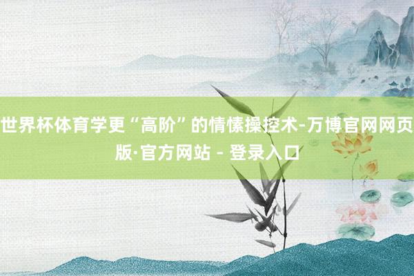 世界杯体育学更“高阶”的情愫操控术-万博官网网页版·官方网站 - 登录入口