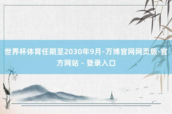 世界杯体育任期至2030年9月-万博官网网页版·官方网站 - 登录入口