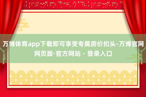 万博体育app下载即可享受专属房价扣头-万博官网网页版·官方网站 - 登录入口