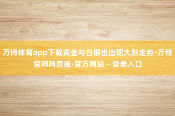 万博体育app下载黄金与白银也出现大跌走势-万博官网网页版·官方网站 - 登录入口