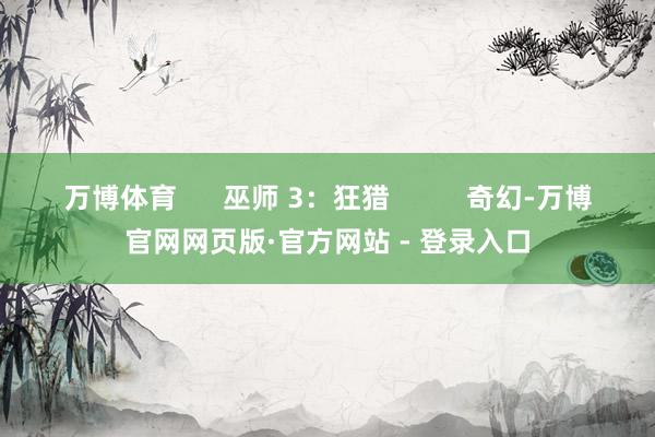 万博体育      巫师 3：狂猎          奇幻-万博官网网页版·官方网站 - 登录入口