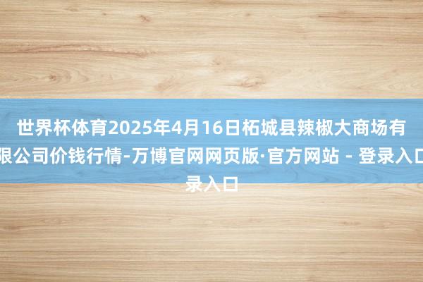 世界杯体育2025年4月16日柘城县辣椒大商场有限公司价钱行情-万博官网网页版·官方网站 - 登录入口