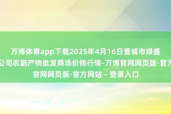 万博体育app下载2025年4月16日晋城市绿盛农工商实业有限公司农副产物批发商场价钱行情-万博官网网页版·官方网站 - 登录入口