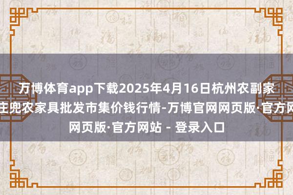 万博体育app下载2025年4月16日杭州农副家具物流中心南庄兜农家具批发市集价钱行情-万博官网网页版·官方网站 - 登录入口