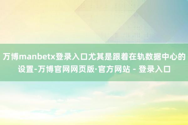 万博manbetx登录入口尤其是跟着在轨数据中心的设置-万博官网网页版·官方网站 - 登录入口