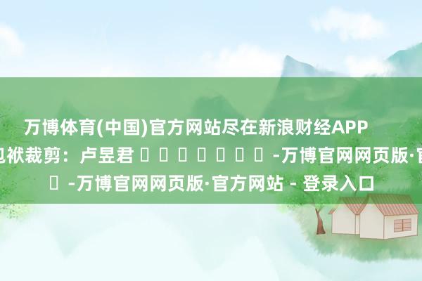 万博体育(中国)官方网站尽在新浪财经APP            						包袱裁剪：卢昱君 							-万博官网网页版·官方网站 - 登录入口