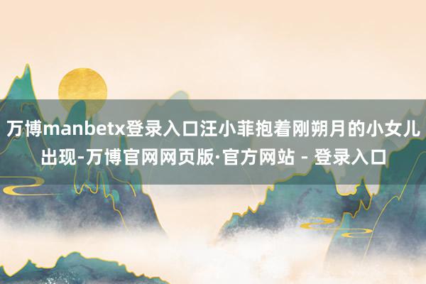 万博manbetx登录入口汪小菲抱着刚朔月的小女儿出现-万博官网网页版·官方网站 - 登录入口