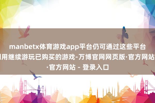 manbetx体育游戏app平台仍可通过这些平台的商店和利用继续游玩已购买的游戏-万博官网网页版·官方网站 - 登录入口