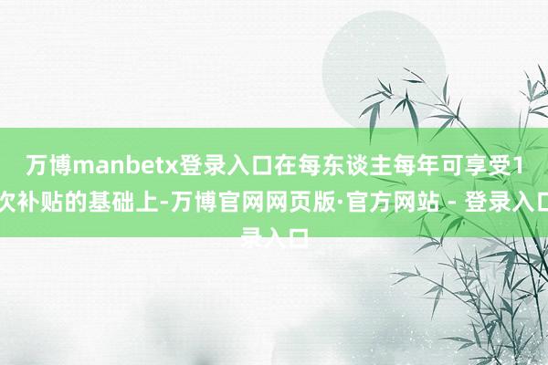 万博manbetx登录入口在每东谈主每年可享受1次补贴的基础上-万博官网网页版·官方网站 - 登录入口