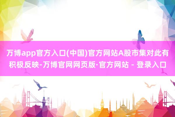 万博app官方入口(中国)官方网站A股市集对此有积极反映-万博官网网页版·官方网站 - 登录入口