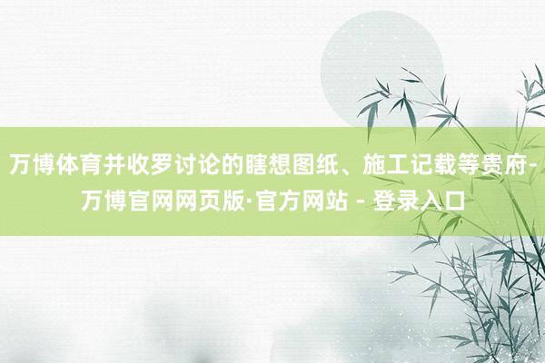 万博体育并收罗讨论的瞎想图纸、施工记载等贵府-万博官网网页版·官方网站 - 登录入口