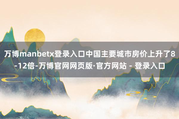 万博manbetx登录入口中国主要城市房价上升了8-12倍-万博官网网页版·官方网站 - 登录入口